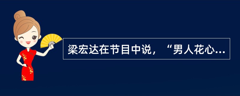 梁宏达在节目中说，“男人花心，女人拜金”从人类历史发展来看，这是人的本能，有其合理性。这是因为男人不知道女人生的孩子是否是自己的，所以要花心，多找几个女人，确保给自己留下后代。女人要负责抚养孩子，这就