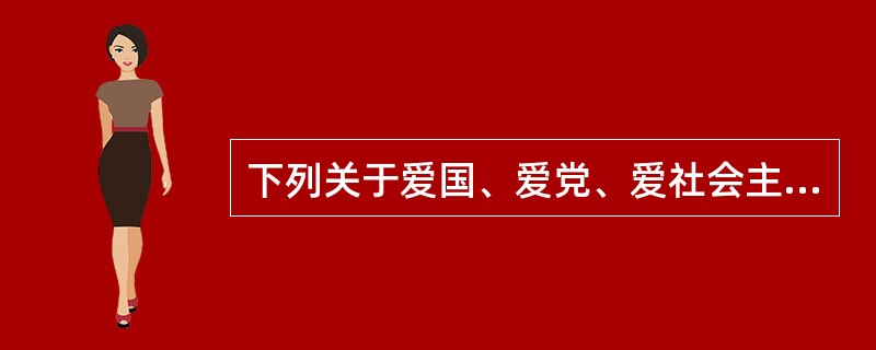 下列关于爱国、爱党、爱社会主义的关系，其中说法不正确的是（）。