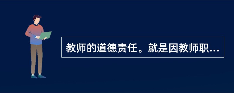 教师的道德责任。就是因教师职业道德规范的规定而产生的责任高校教师的道德责任是基于道德（）而产生的责任。