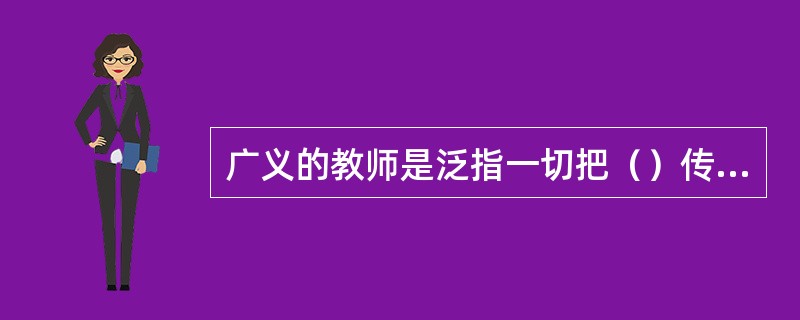 广义的教师是泛指一切把（）传授给教育对象，引导受教育者成长、发展的人。