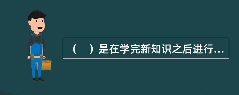 （　）是在学完新知识之后进行的，目的在于验证巩固新知识。