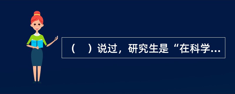 （　）说过，研究生是“在科学研究中进行学习，在学习中进行科学研究”。