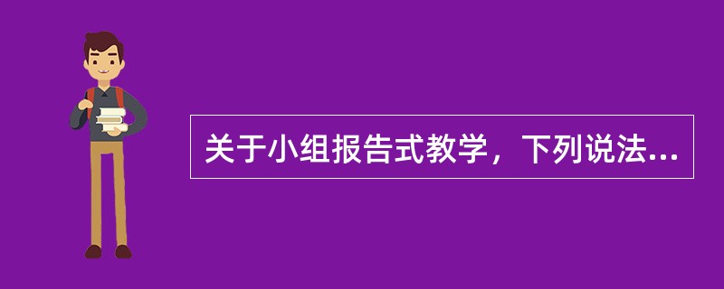 关于小组报告式教学，下列说法正确的有（　）。