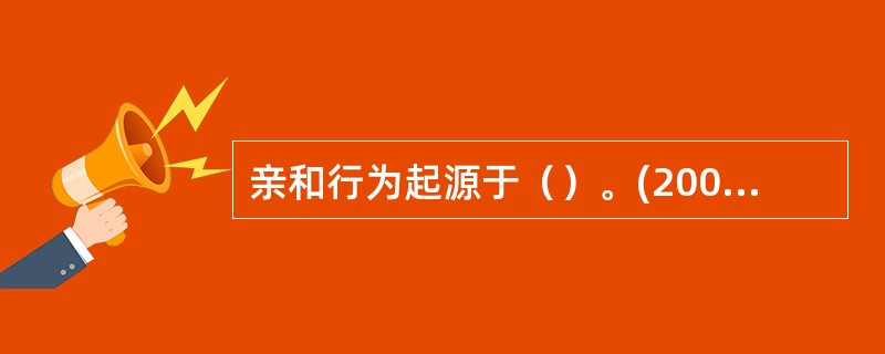亲和行为起源于（）。(2003年12月三级真题)