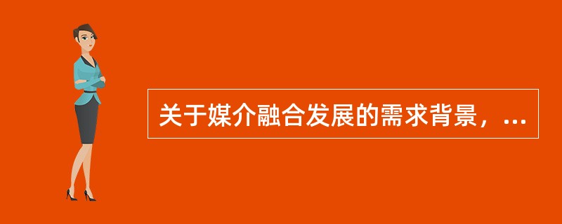 关于媒介融合发展的需求背景，说法错误的是（　　）。
