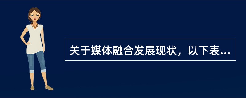关于媒体融合发展现状，以下表述不正确的是（　　）。
