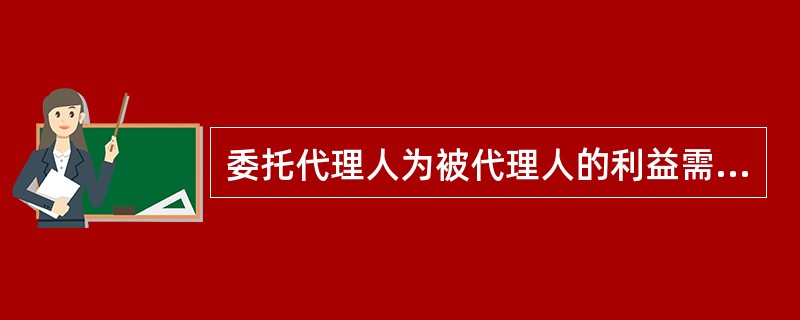 委托代理人为被代理人的利益需要转托他人代理的，必须事先取得被代理人的同意才能转托。（　　）