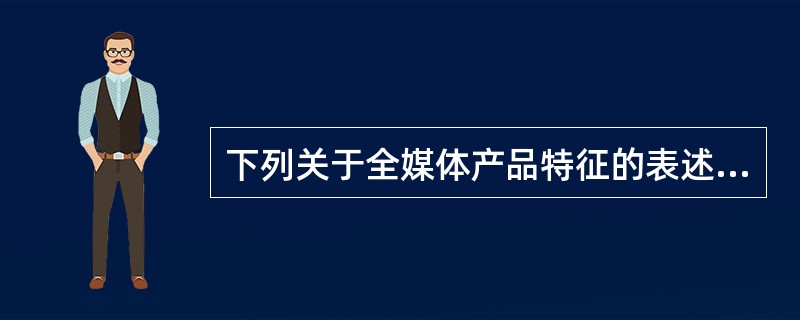 下列关于全媒体产品特征的表述，正确的是（　　）。
