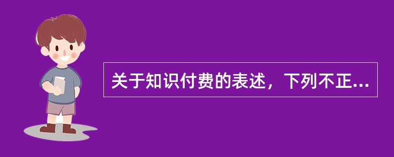 关于知识付费的表述，下列不正确的是（　　）。