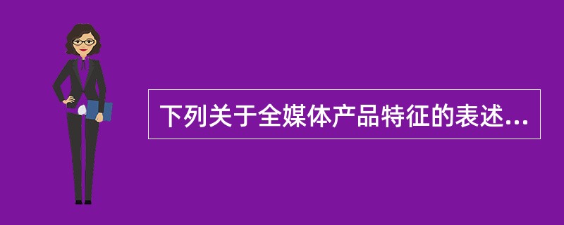 下列关于全媒体产品特征的表述，正确的是（　　）。