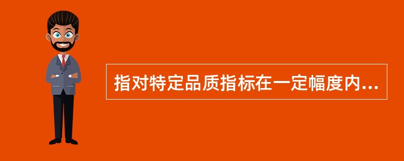 指对特定品质指标在一定幅度内可以机动。具体方法有规定范围、极限和上下差异三种。品质机动幅度主要适用于初级产品，以及某些工业制成品的品质指标。（）