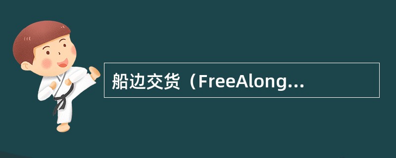 船边交货（FreeAlongsideShip）是指卖方必须在装运港将货物交到买方指定船只的船边，并负担货物交到船边为止的一切费用和风险。卖方还应当自负费用领取出口许可证和办理出口清关手续，并支付出口关