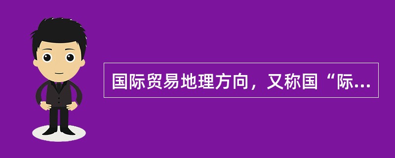 国际贸易地理方向，又称国“际贸易地理分布”，是指在一定时期内世界贸易国别或地区分布情况和商品流向，通常以一定时期内世界各国或地区的出口额（或进口额）占世界出口贸易总额（或进口贸易总额）的比重来表示。（