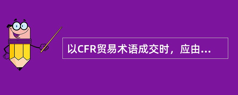 以CFR贸易术语成交时，应由（）。[2007年1月真题]