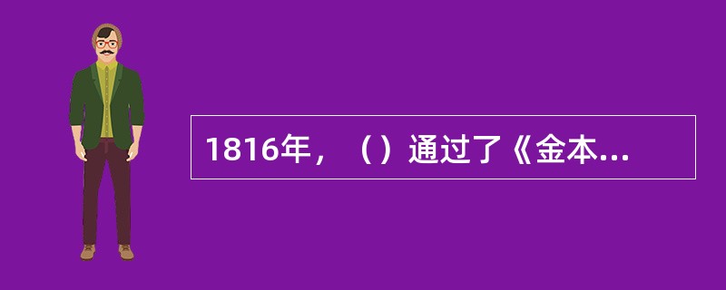 1816年，（）通过了《金本位制度法案》，首次以法律的形式承认黄金作为货币的本位来发行纸币