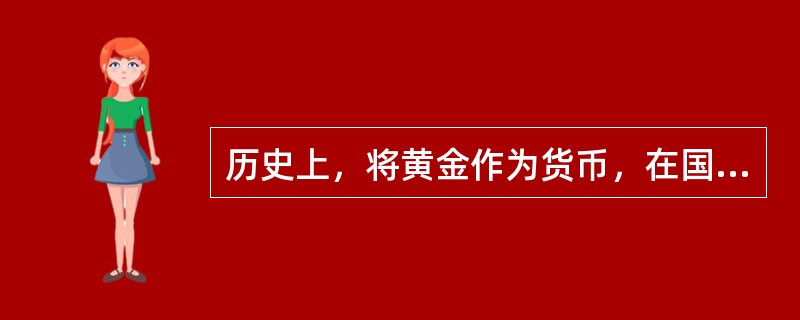 历史上，将黄金作为货币，在国际上是硬通货：可以自由进出口；当国际贸易出现赤字时，可以用黄金支付；在国内，黄金可以做货币流通。这种货币体系通常被称为金本位制。（）