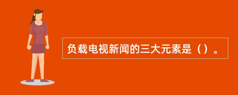 负载电视新闻的三大元素是（）。