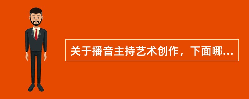 关于播音主持艺术创作，下面哪种说法是正确的（）。