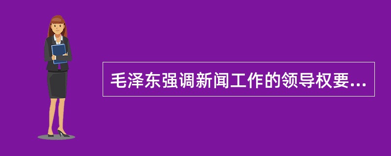 毛泽东强调新闻工作的领导权要掌握在真正马克思主义者手中，他的哪项主张是对这一思想的概括（）。