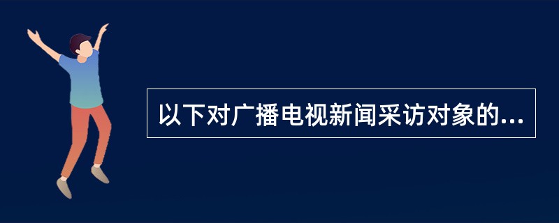 以下对广播电视新闻采访对象的选择不正确的一项是（）。