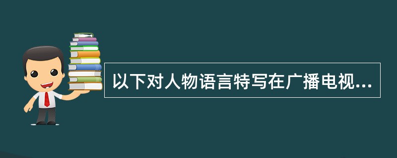 以下对人物语言特写在广播电视新闻中所起的作用描述不当的一项是（）。
