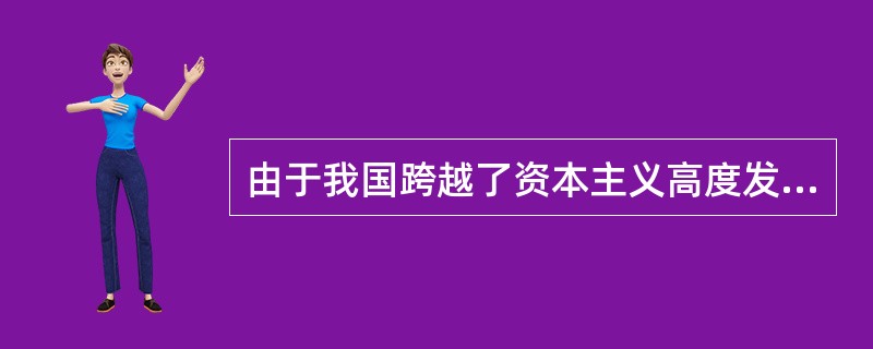 由于我国跨越了资本主义高度发展阶段，是从半殖民地半封建社会直接进入社会主义社会，因此邓小平指出：“现在我们虽说在搞社会主义，但事实上不够格。”这说明（）