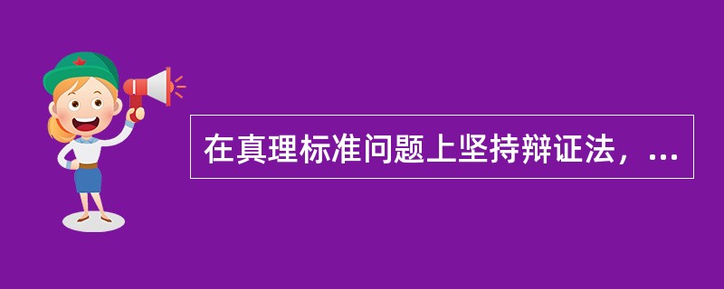 在真理标准问题上坚持辩证法，就是要坚持（）。