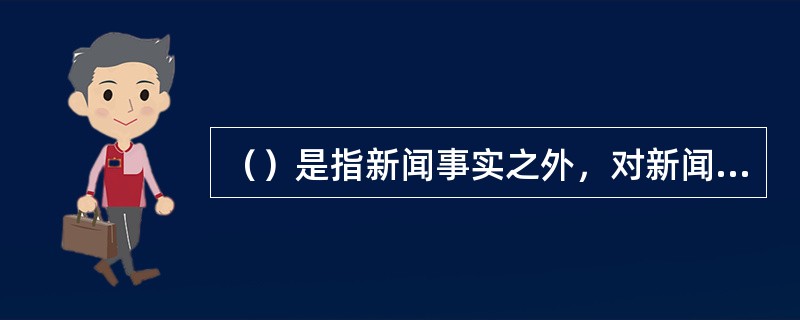 （）是指新闻事实之外，对新闻事实或新闻事实的某一部分进行解释、补充、烘托的材料。