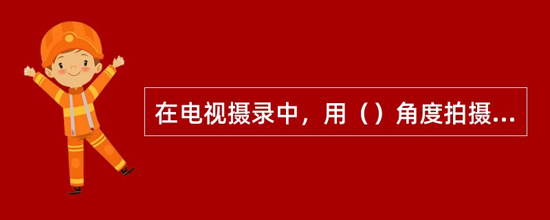 在电视摄录中，用（）角度拍摄人物，可以赋予画面以崇高、庄严、伟大等内涵。