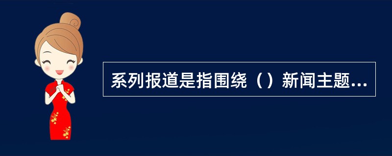 系列报道是指围绕（）新闻主题从不同侧面、不同角度作多次、多篇成组的报道。