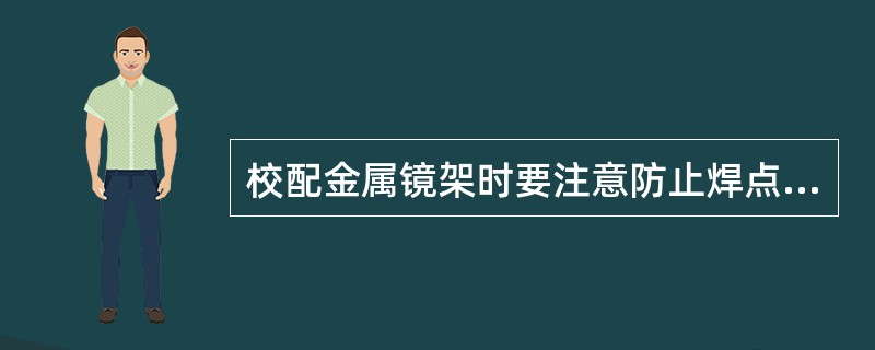 校配金属镜架时要注意防止焊点断裂；使用工具力量不要过大；铰链不要受力；加热要适当；（）应加热弯曲。