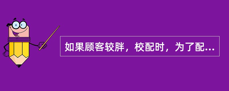 如果顾客较胖，校配时，为了配戴舒适，不使镜腿摩擦皮肤，除了将镜架外张角相应调大外，还应注意要根据顾客脸型调整（）。