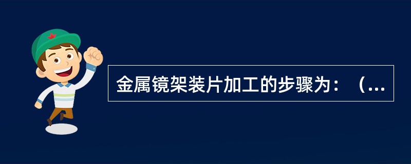 金属镜架装片加工的步骤为：（）；检查镜圈的弯度与镜片的弯度是否吻合，必要时作调整；确认装配情况。