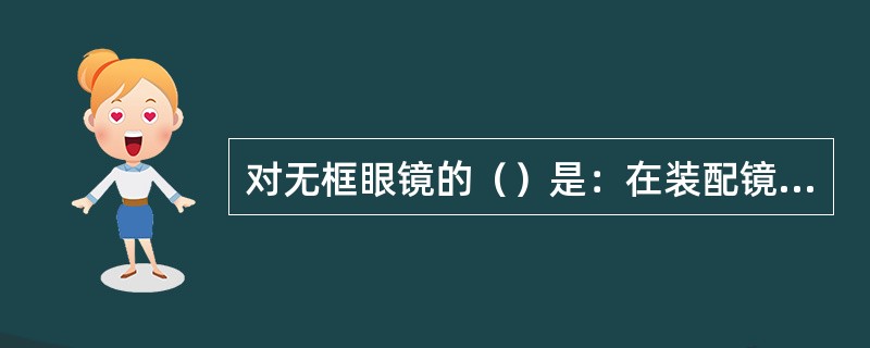 对无框眼镜的（）是：在装配镜片后，首先要检查，然后调整两镜片在一条线，调整外张角，而后调整倾斜角等，最后要镜架在桌面上保持平整。