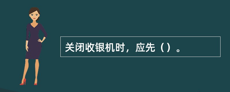 关闭收银机时，应先（）。