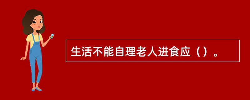 生活不能自理老人进食应（）。