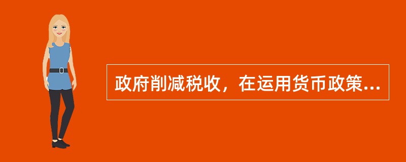 政府削减税收，在运用货币政策保持利率不变与货币存量不变这两种情况下减税的经济后果