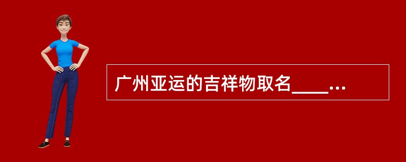 广州亚运的吉祥物取名__________,一套5种,它们的名字组成是“_____