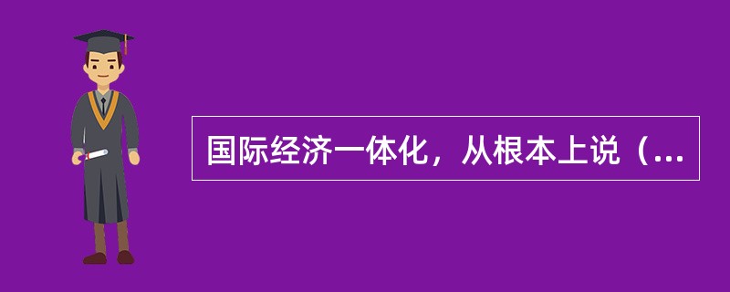 国际经济一体化，从根本上说（）。