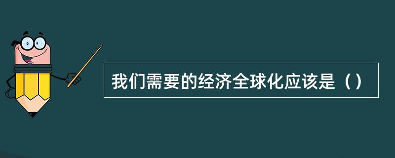 我们需要的经济全球化应该是（）