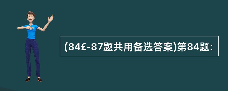 (84£­87题共用备选答案)第84题: