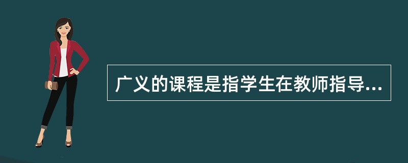广义的课程是指学生在教师指导下学习的各门学科、活动及的总和。
