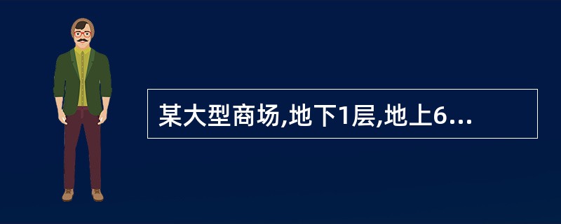 某大型商场,地下1层,地上6层。地下1层为超市、停车场,地上1~6层为商场,建筑