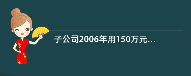 子公司2006年用150万元将母公司成本为120万元的货物购入,全部形成存货。子