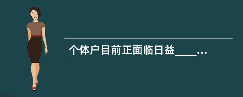 个体户目前正面临日益____的竞争和税费两大压力,个体户的急剧减少导致大量小资金