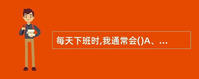 每天下班时,我通常会()A、准时离开B、避开下班人流高峰再走C、完成工作后把明天