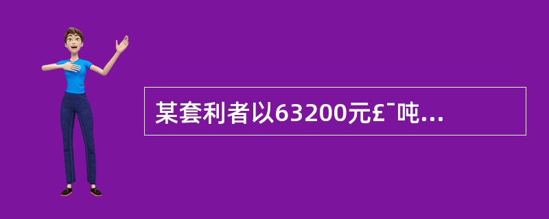 某套利者以63200元£¯吨的价格买入1手铜期货合约,同时以63000元£¯吨的