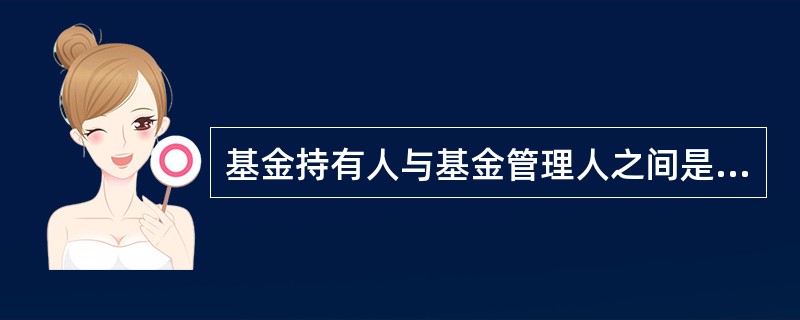 基金持有人与基金管理人之间是( ),基金管理人和基金托管人应该按照基金法和基金合