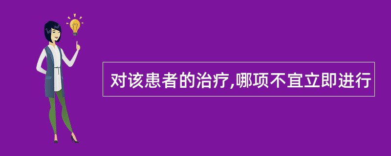 对该患者的治疗,哪项不宜立即进行