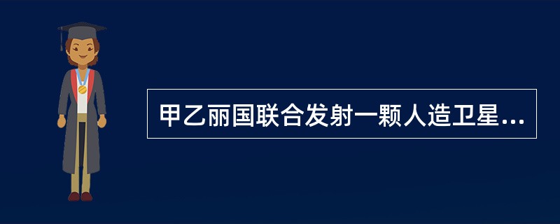 甲乙丽国联合发射一颗人造卫星,发射之前两国共同协商由乙国以自己的名义向联合国秘书